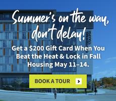 Summer's on the way, don’t delay! Get a $200 Gift Card When You Beat the Heat & Lock in Fall Housing May 11–14.
